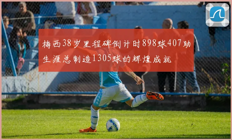 梅西38岁里程碑倒计时898球407助生涯总制造1305球的辉煌成就