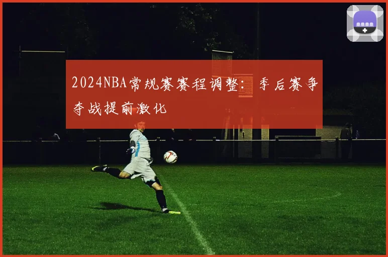 2024NBA常规赛赛程调整：季后赛争夺战提前激化