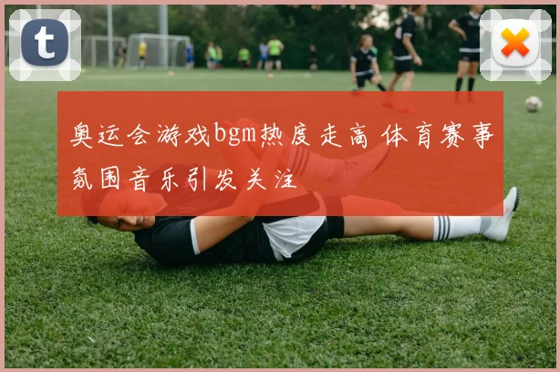 奥运会游戏bgm热度走高 体育赛事氛围音乐引发关注