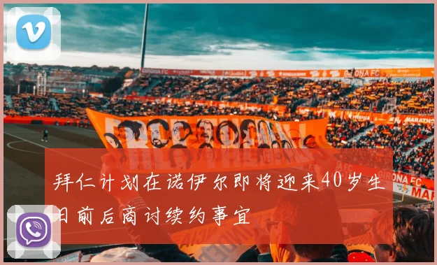 拜仁计划在诺伊尔即将迎来40岁生日前后商讨续约事宜