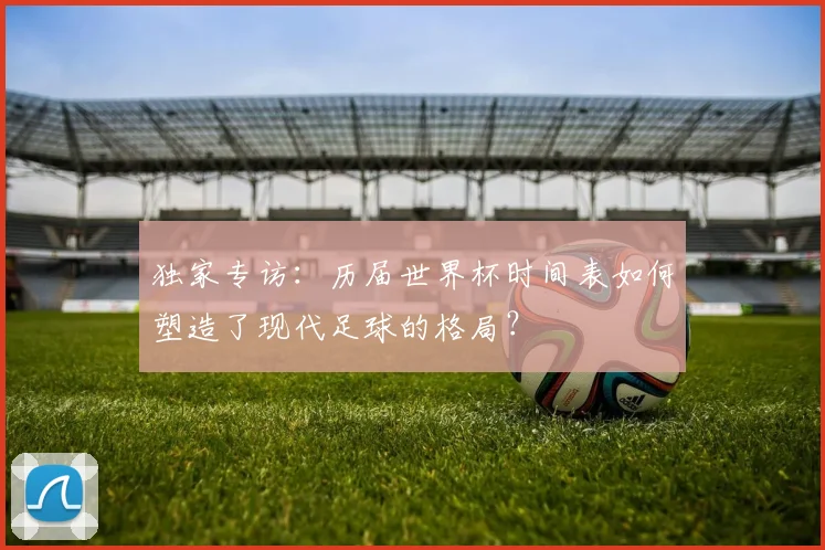 独家专访：历届世界杯时间表如何塑造了现代足球的格局？